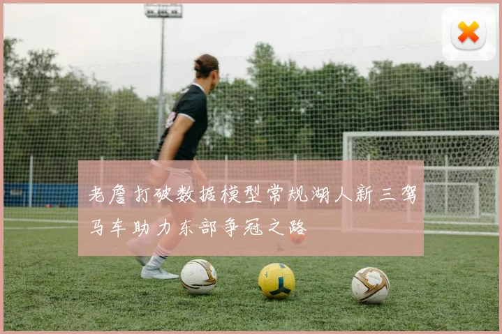 老詹打破数据模型常规湖人新三驾马车助力东部争冠之路