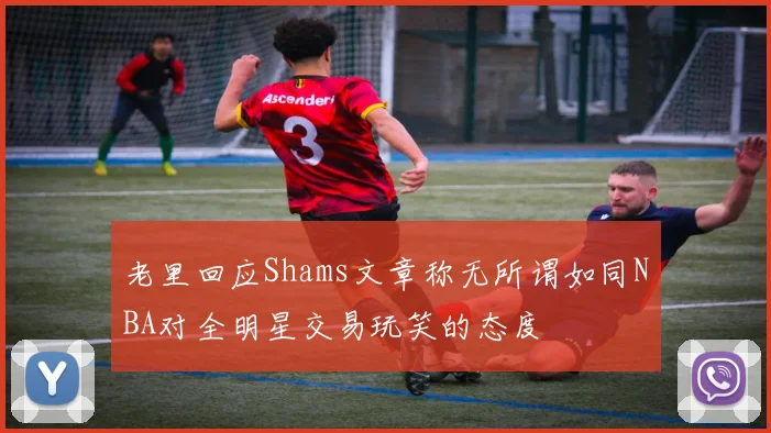 老里回应Shams文章称无所谓如同NBA对全明星交易玩笑的态度