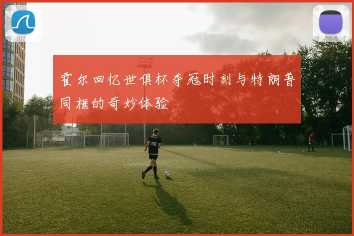 霍尔回忆世俱杯夺冠时刻与特朗普同框的奇妙体验