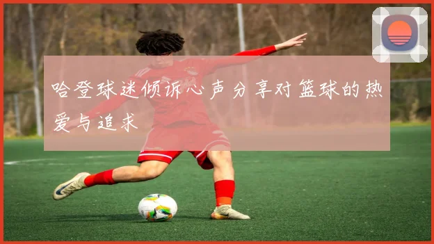 哈登球迷倾诉心声分享对篮球的热爱与追求
