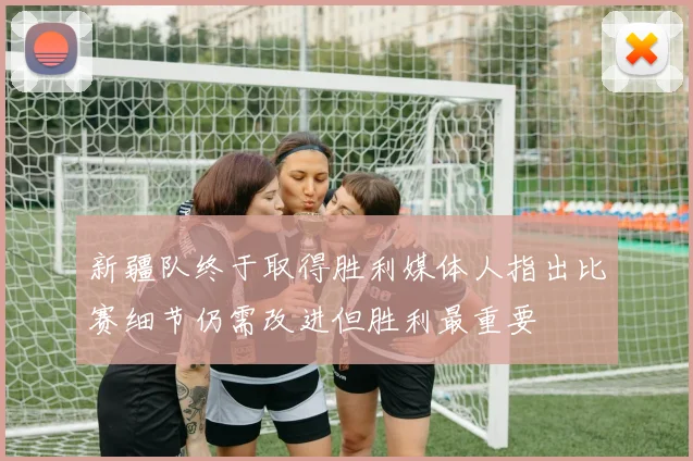 新疆队终于取得胜利媒体人指出比赛细节仍需改进但胜利最重要