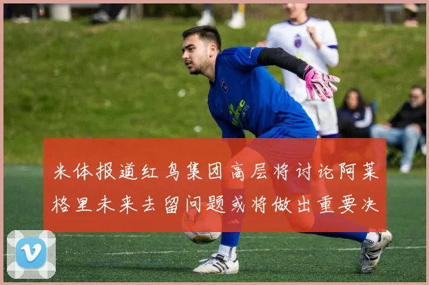 米体报道红鸟集团高层将讨论阿莱格里未来去留问题或将做出重要决定