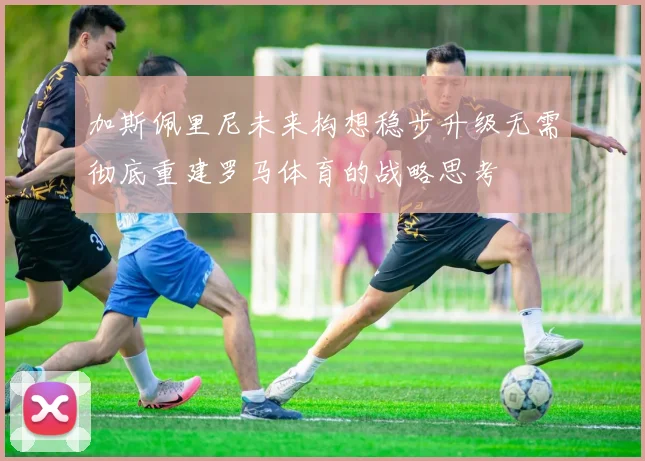 加斯佩里尼未来构想稳步升级无需彻底重建罗马体育的战略思考