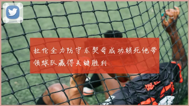 杜伦全力防守东契奇成功锁死他带领球队赢得关键胜利